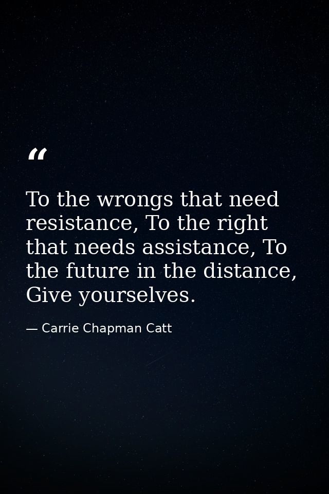 To the wrongs that need resistance, To the right that needs assistance, To the future in the distance, Give yourselves. — Carrie Chapman Catt