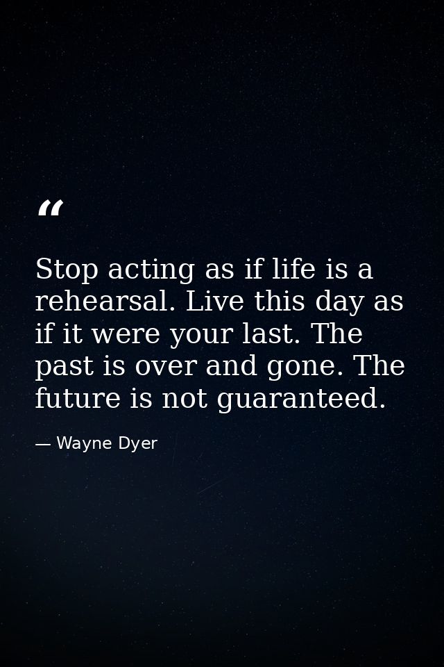 Stop acting as if life is a rehearsal. Live this day as if it were your last. The past is over and gone. The future is n — Wayne Dyer