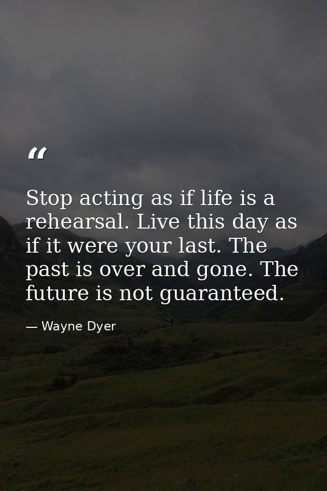 Stop acting as if life is a rehearsal. Live this day as if it were your last. The past is over and gone. The future is n — Wayne Dyer