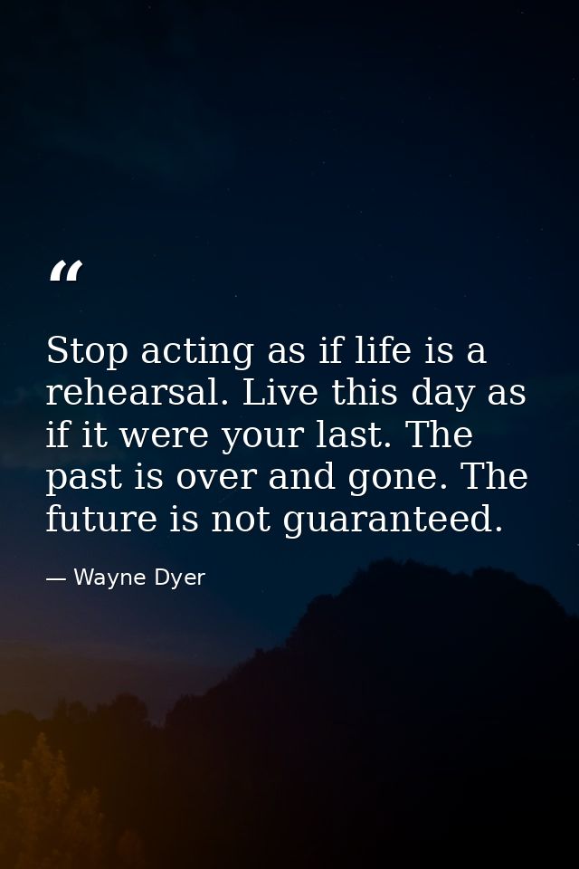 Stop acting as if life is a rehearsal. Live this day as if it were your last. The past is over and gone. The future is n — Wayne Dyer