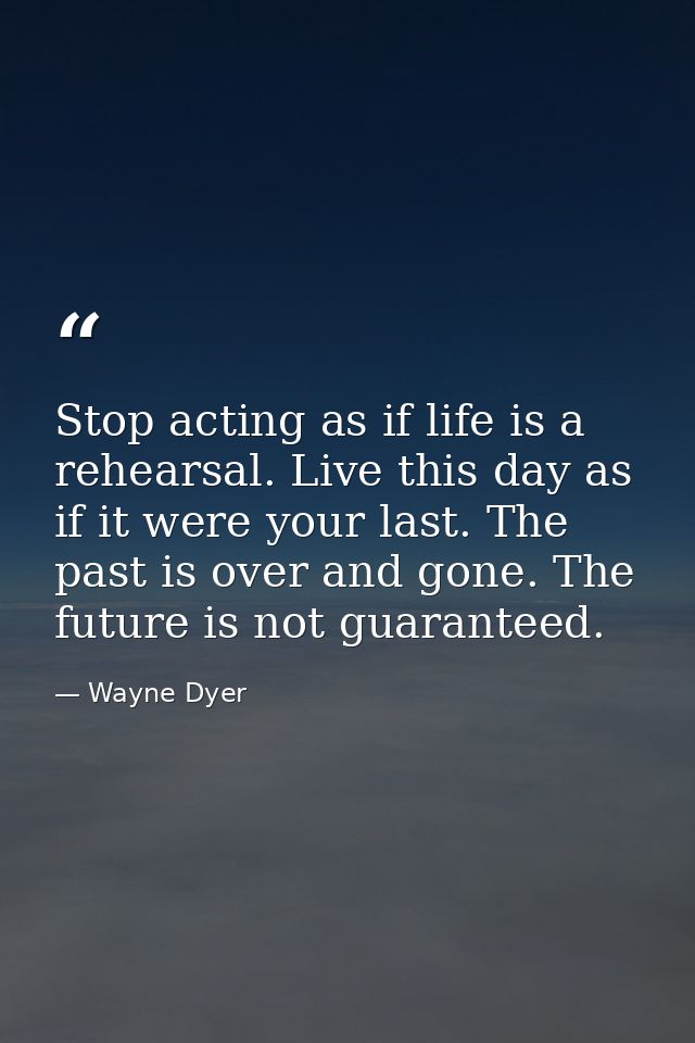 Stop acting as if life is a rehearsal. Live this day as if it were your last. The past is over and gone. The future is n — Wayne Dyer