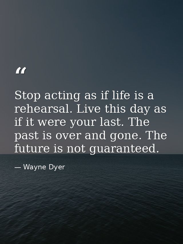 Stop acting as if life is a rehearsal. Live this day as if it were your last. The past is over and gone. The future is n — Wayne Dyer