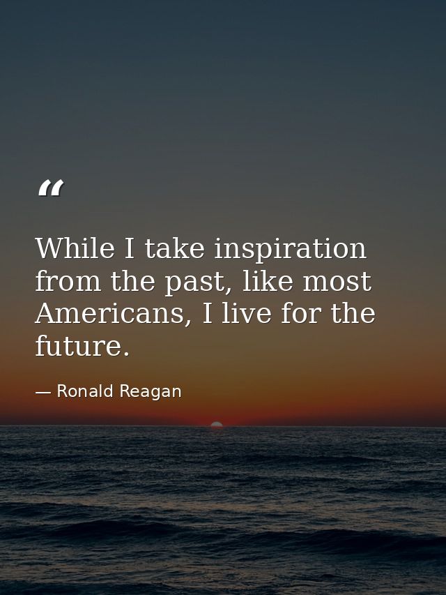 While I take inspiration from the past, like most Americans, I live for the future. — Ronald Reagan