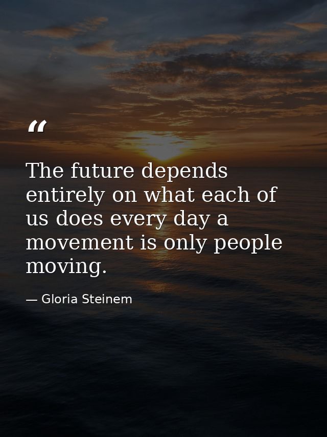 The future depends entirely on what each of us does every day a movement is only people moving. — Gloria Steinem