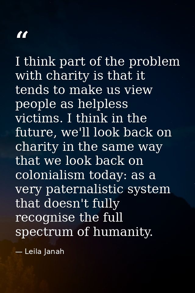 I think part of the problem with charity is that it tends to make us view people as helpless victims. I think in the fut — Leila Janah