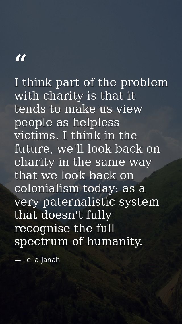 I think part of the problem with charity is that it tends to make us view people as helpless victims. I think in the fut — Leila Janah