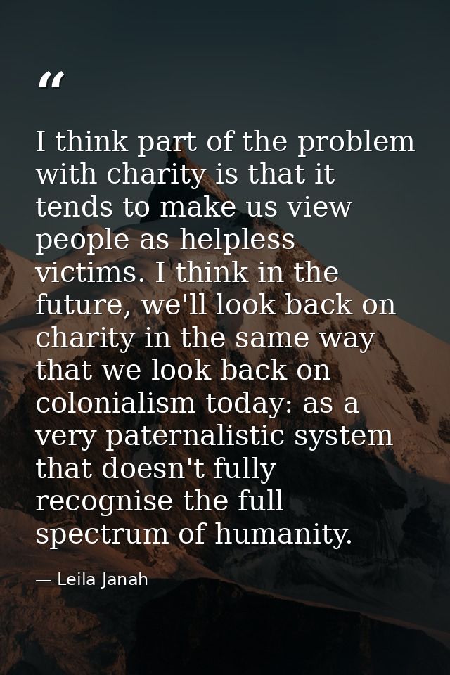 I think part of the problem with charity is that it tends to make us view people as helpless victims. I think in the fut — Leila Janah