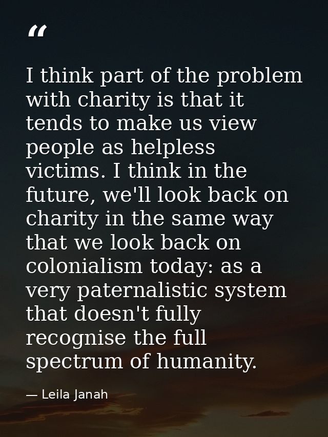 I think part of the problem with charity is that it tends to make us view people as helpless victims. I think in the fut — Leila Janah