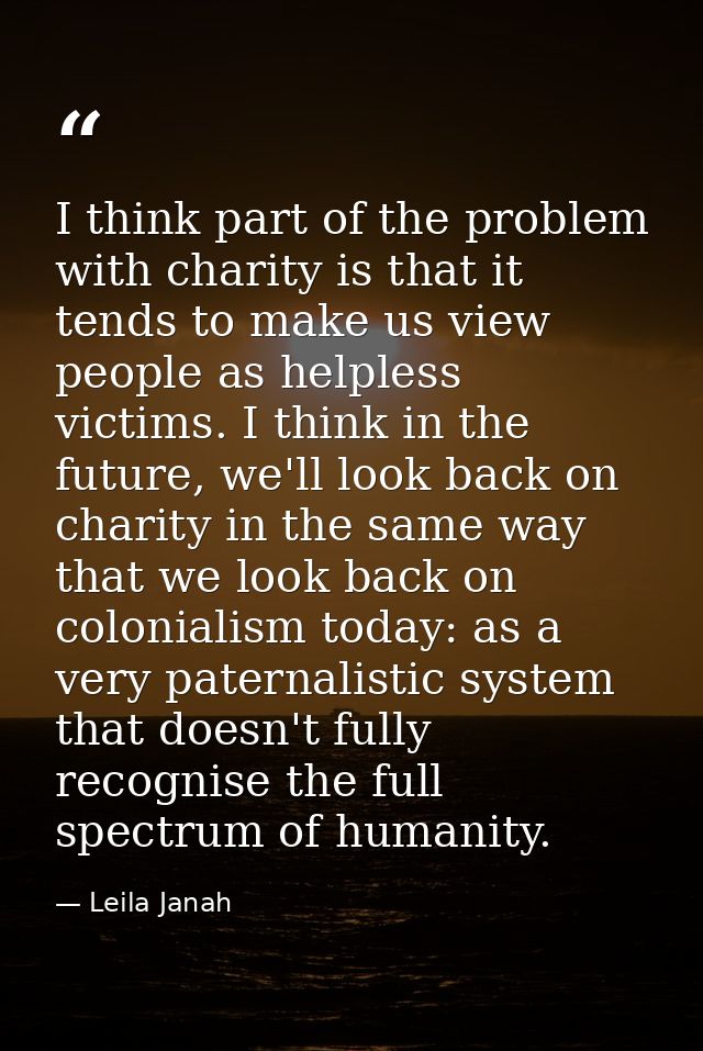 I think part of the problem with charity is that it tends to make us view people as helpless victims. I think in the fut — Leila Janah