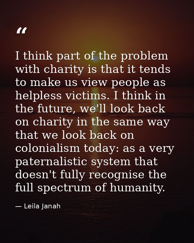 I think part of the problem with charity is that it tends to make us view people as helpless victims. I think in the fut — Leila Janah