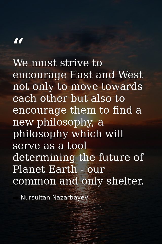 We must strive to encourage East and West not only to move towards each other but also to encourage them to find a new p — Nursultan Nazarbayev