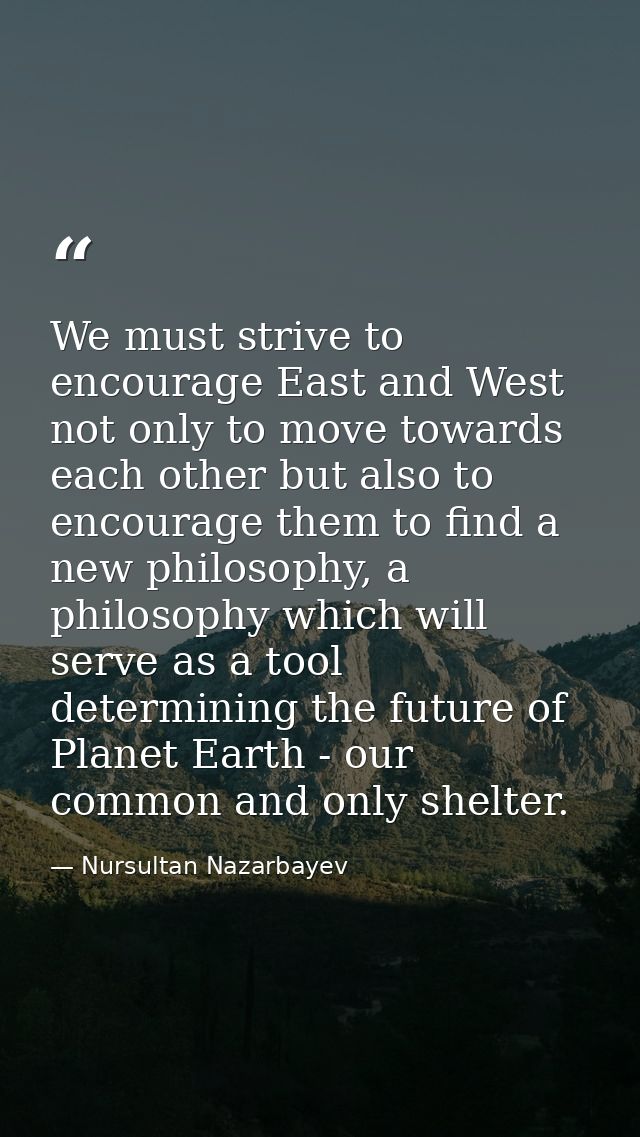We must strive to encourage East and West not only to move towards each other but also to encourage them to find a new p — Nursultan Nazarbayev
