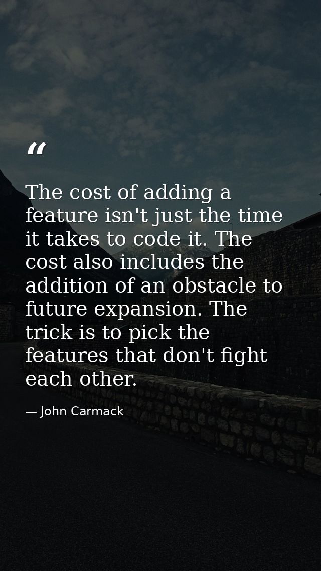 The cost of adding a feature isn't just the time it takes to code it. The cost also includes the addition of an obstacle — John Carmack