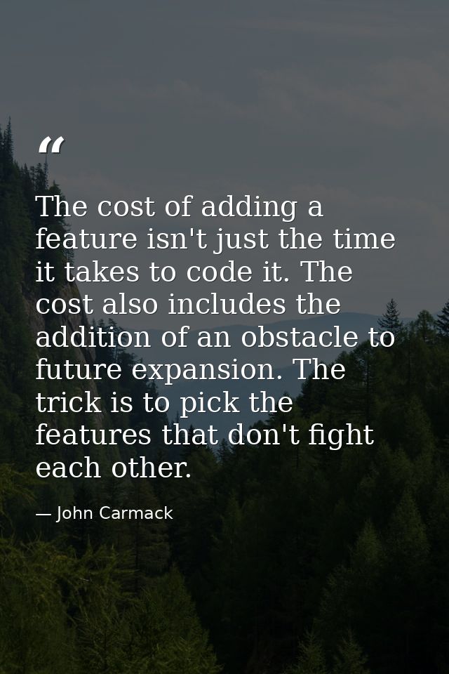 The cost of adding a feature isn't just the time it takes to code it. The cost also includes the addition of an obstacle — John Carmack