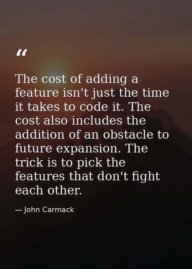 The cost of adding a feature isn't just the time it takes to code it. The cost also includes the addition of an obstacle — John Carmack