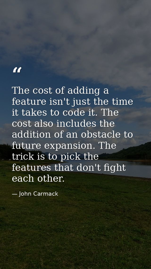 The cost of adding a feature isn't just the time it takes to code it. The cost also includes the addition of an obstacle — John Carmack