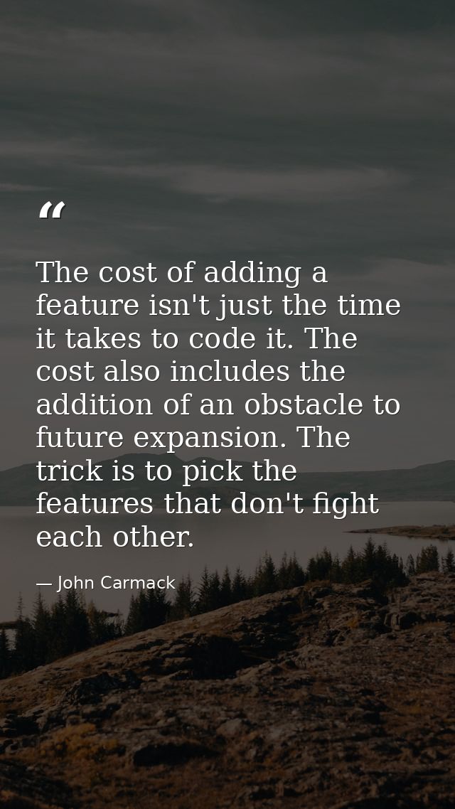The cost of adding a feature isn't just the time it takes to code it. The cost also includes the addition of an obstacle — John Carmack