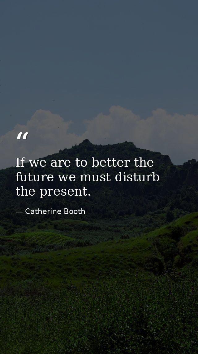 If we are to better the future we must disturb the present. — Catherine Booth