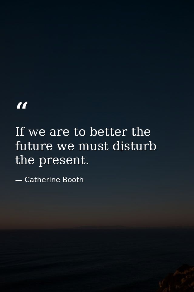 If we are to better the future we must disturb the present. — Catherine Booth