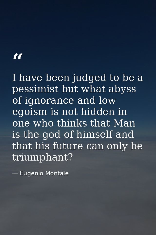 I have been judged to be a pessimist but what abyss of ignorance and low egoism is not hidden in one who thinks that Man — Eugenio Montale