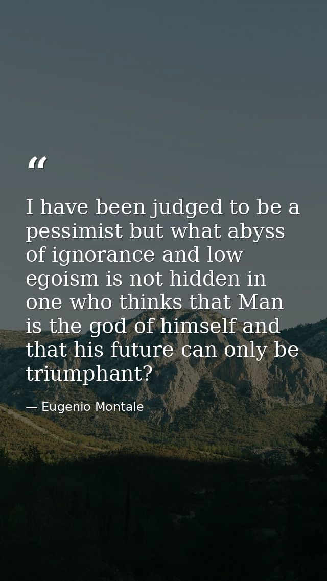 I have been judged to be a pessimist but what abyss of ignorance and low egoism is not hidden in one who thinks that Man — Eugenio Montale