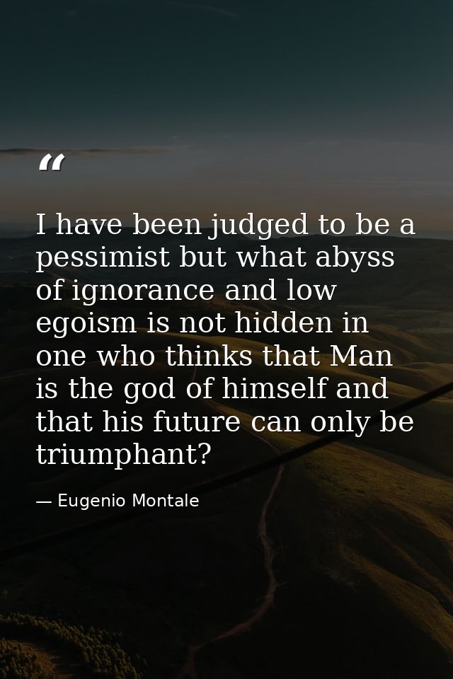 I have been judged to be a pessimist but what abyss of ignorance and low egoism is not hidden in one who thinks that Man — Eugenio Montale