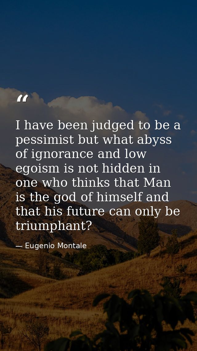 I have been judged to be a pessimist but what abyss of ignorance and low egoism is not hidden in one who thinks that Man — Eugenio Montale