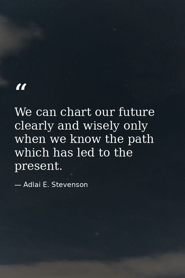 We can chart our future clearly and wisely only when we know the path which has led to the present. — Adlai E. Stevenson