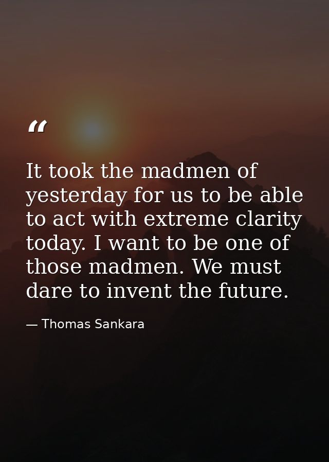 It took the madmen of yesterday for us to be able to act with extreme clarity today. I want to be one of those madmen. W — Thomas Sankara