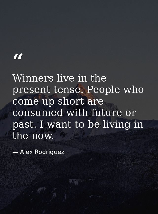Winners live in the present tense. People who come up short are consumed with future or past. I want to be living in the — Alex Rodriguez