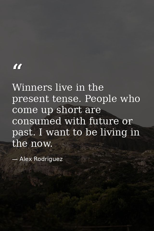 Winners live in the present tense. People who come up short are consumed with future or past. I want to be living in the — Alex Rodriguez