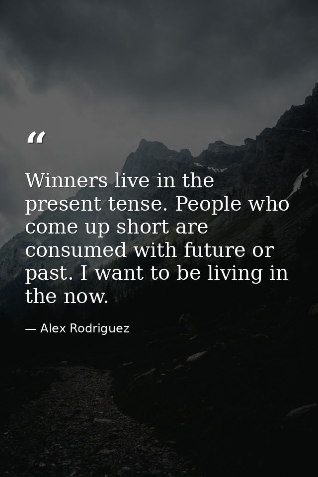 Winners live in the present tense. People who come up short are consumed with future or past. I want to be living in the — Alex Rodriguez