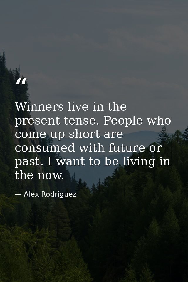 Winners live in the present tense. People who come up short are consumed with future or past. I want to be living in the — Alex Rodriguez