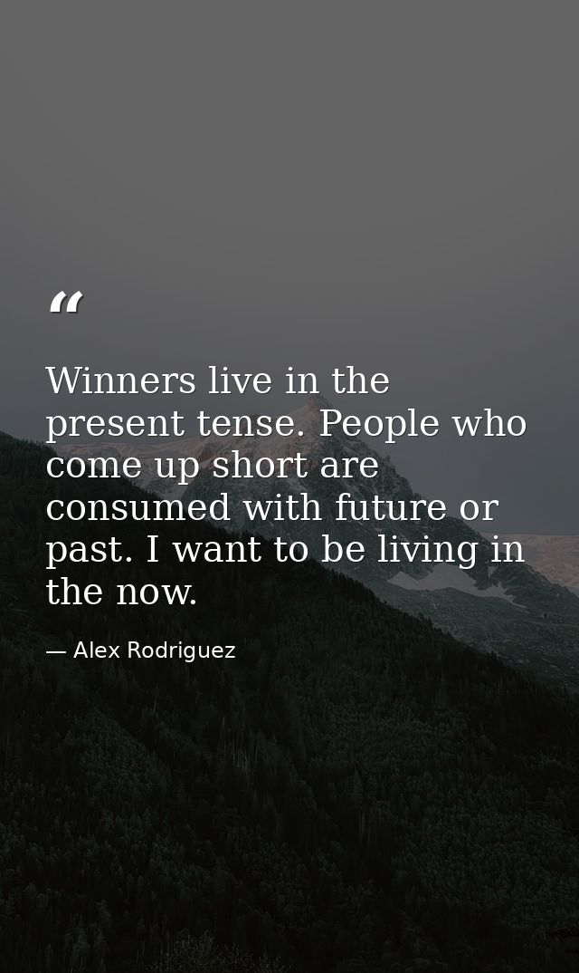 Winners live in the present tense. People who come up short are consumed with future or past. I want to be living in the — Alex Rodriguez