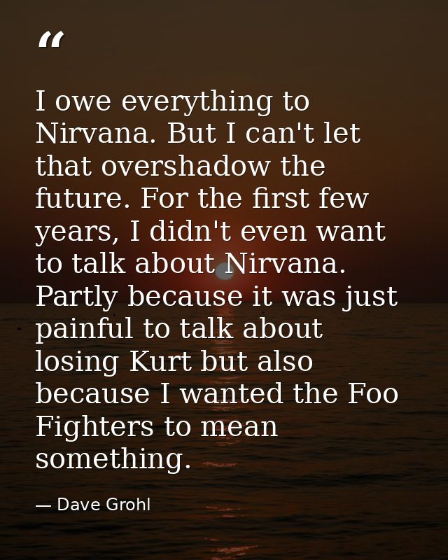I owe everything to Nirvana. But I can't let that overshadow the future. For the first few years, I didn't even want to  — Dave Grohl