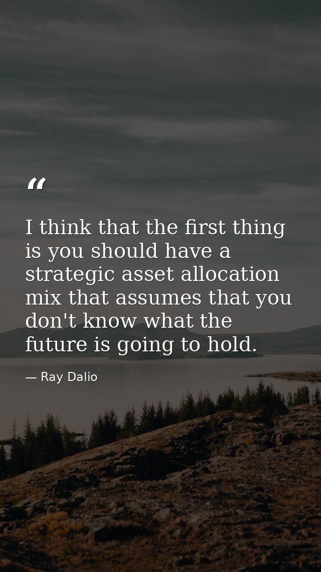 I think that the first thing is you should have a strategic asset allocation mix that assumes that you don't know what t — Ray Dalio