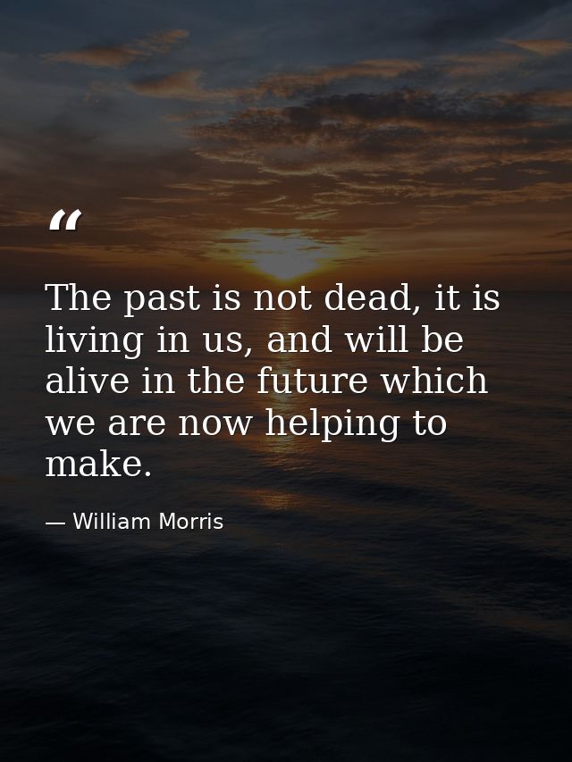 The past is not dead, it is living in us, and will be alive in the future which we are now helping to make. — William Morris