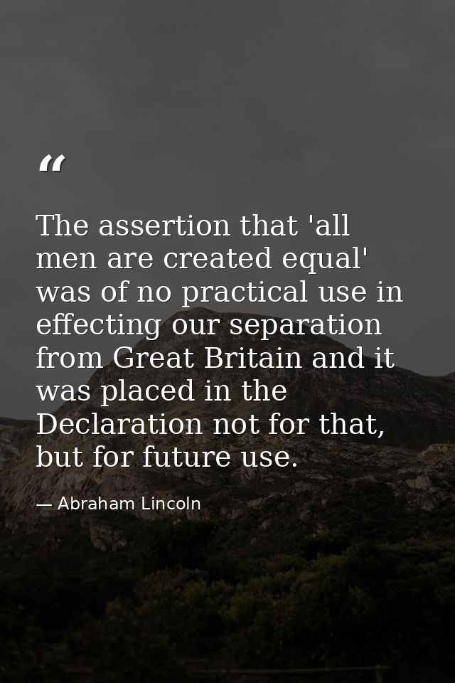 The assertion that 'all men are created equal' was of no practical use in effecting our separation from Great Britain an — Abraham Lincoln