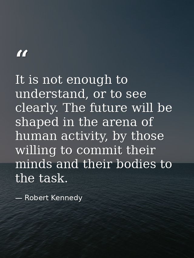 It is not enough to understand, or to see clearly. The future will be shaped in the arena of human activity, by those wi — Robert Kennedy