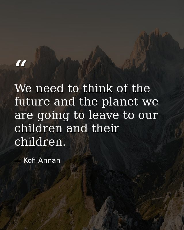 We need to think of the future and the planet we are going to leave to our children and their children. — Kofi Annan