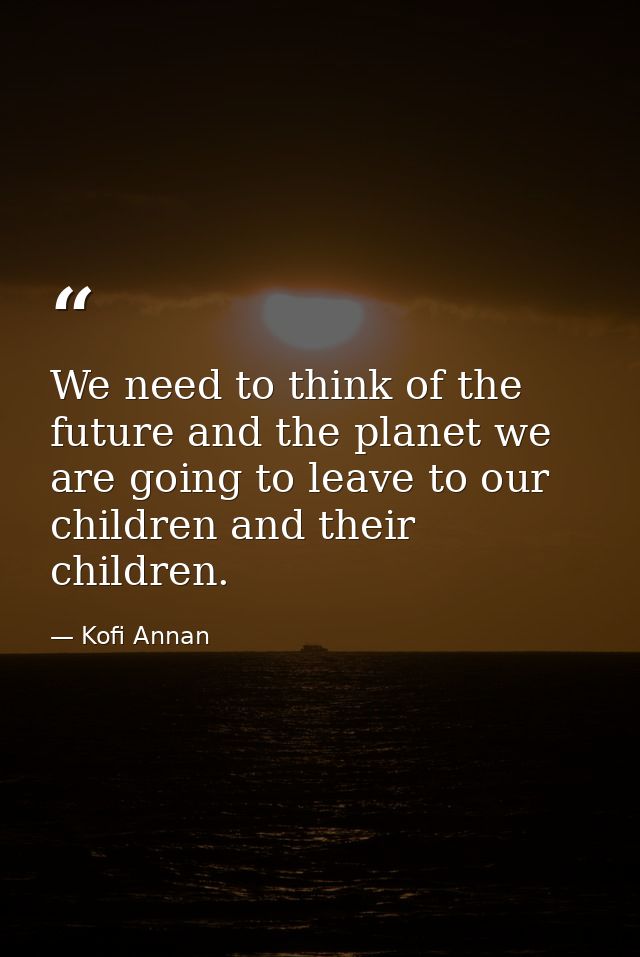 We need to think of the future and the planet we are going to leave to our children and their children. — Kofi Annan