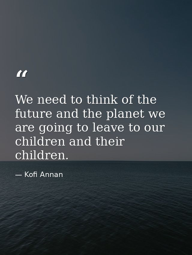 We need to think of the future and the planet we are going to leave to our children and their children. — Kofi Annan