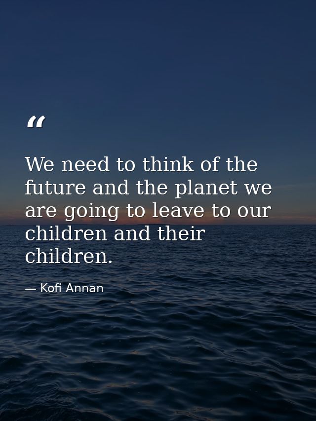 We need to think of the future and the planet we are going to leave to our children and their children. — Kofi Annan