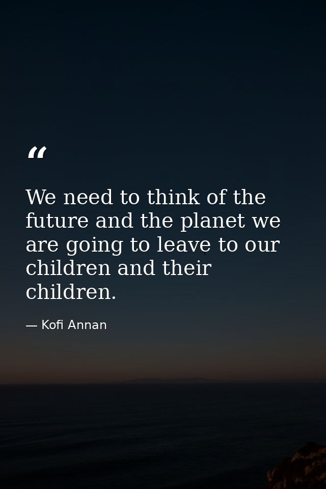 We need to think of the future and the planet we are going to leave to our children and their children. — Kofi Annan