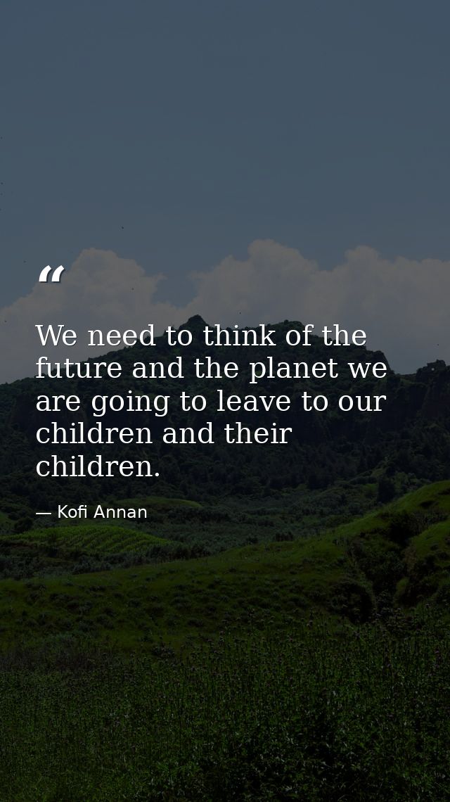 We need to think of the future and the planet we are going to leave to our children and their children. — Kofi Annan