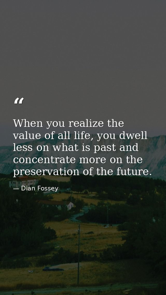 When you realize the value of all life, you dwell less on what is past and concentrate more on the preservation of the f — Dian Fossey