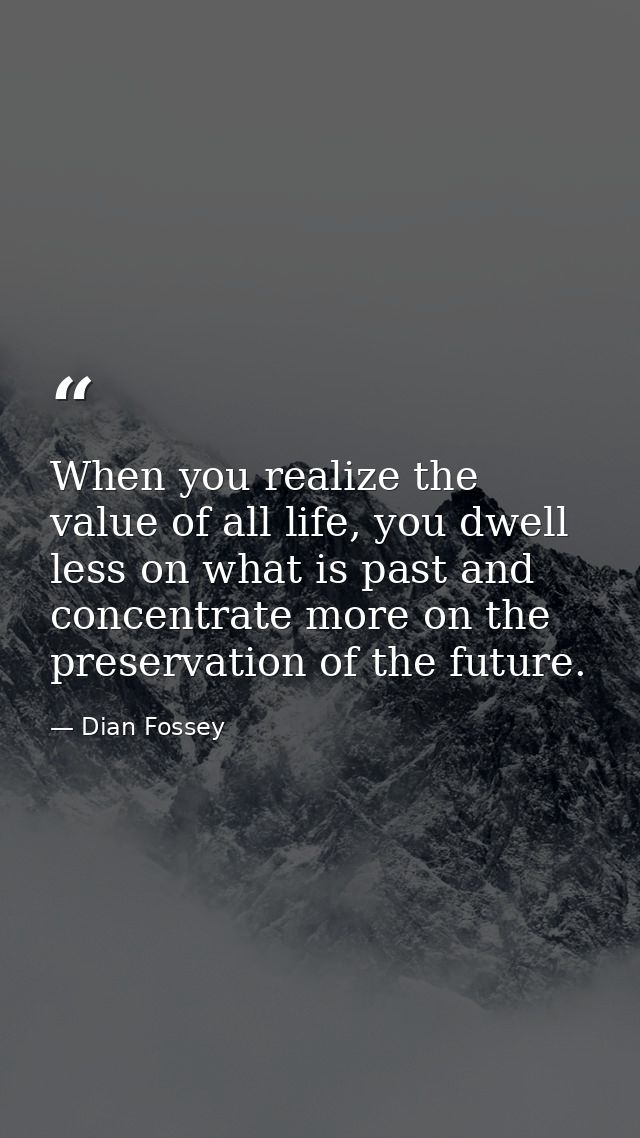 When you realize the value of all life, you dwell less on what is past and concentrate more on the preservation of the f — Dian Fossey