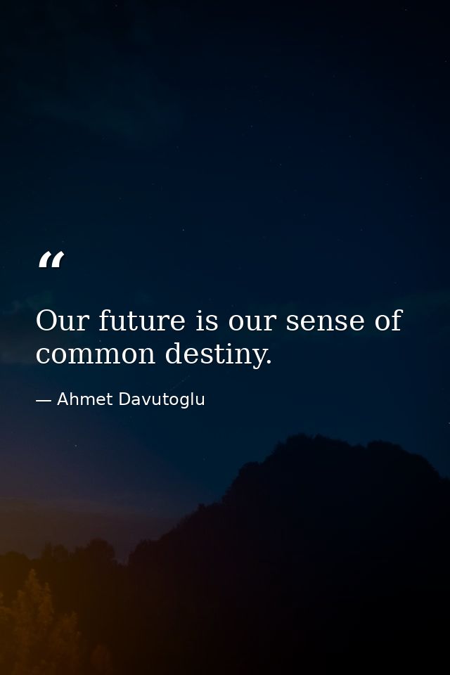 Our future is our sense of common destiny. — Ahmet Davutoglu