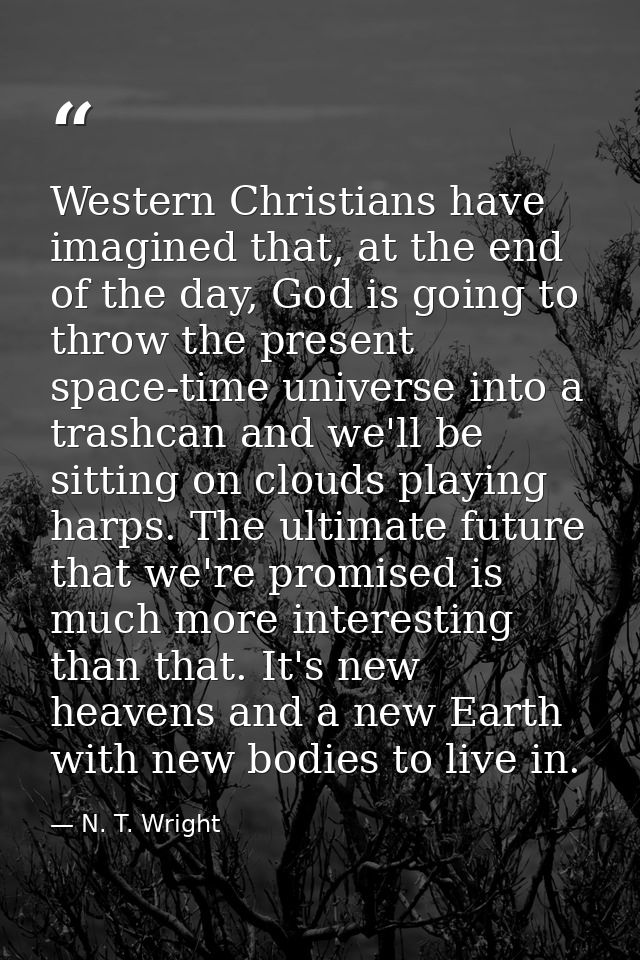 Western Christians have imagined that, at the end of the day, God is going to throw the present space-time universe into — N. T. Wright