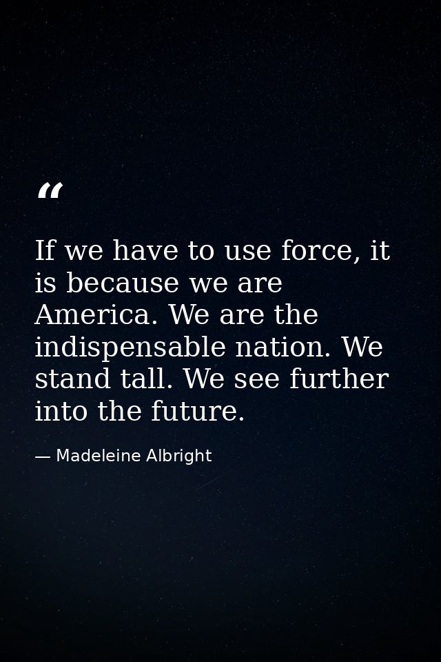 If we have to use force, it is because we are America. We are the indispensable nation. We stand tall. We see further in — Madeleine Albright